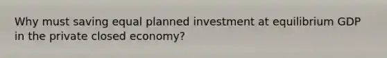 Why must saving equal planned investment at equilibrium GDP in the private closed economy?