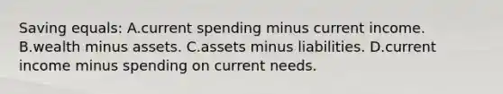 Saving equals: A.current spending minus current income. B.wealth minus assets. C.assets minus liabilities. D.current income minus spending on current needs.