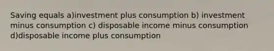 Saving equals a)investment plus consumption b) investment minus consumption c) disposable income minus consumption d)disposable income plus consumption