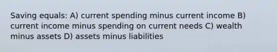 Saving equals: A) current spending minus current income B) current income minus spending on current needs C) wealth minus assets D) assets minus liabilities