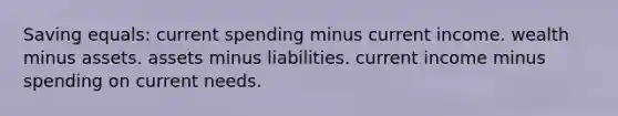 Saving equals: current spending minus current income. wealth minus assets. assets minus liabilities. current income minus spending on current needs.