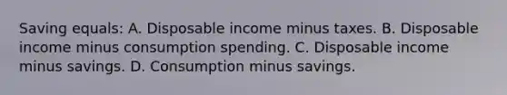 Saving equals: A. Disposable income minus taxes. B. Disposable income minus consumption spending. C. Disposable income minus savings. D. Consumption minus savings.