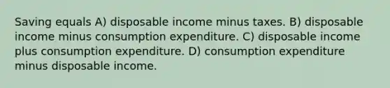 Saving equals A) disposable income minus taxes. B) disposable income minus consumption expenditure. C) disposable income plus consumption expenditure. D) consumption expenditure minus disposable income.