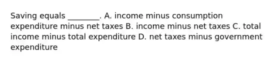 Saving equals ________. A. income minus consumption expenditure minus net taxes B. income minus net taxes C. total income minus total expenditure D. net taxes minus government expenditure