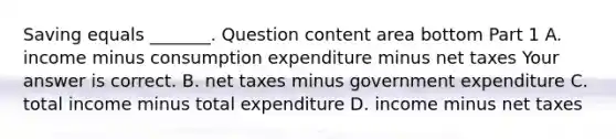 Saving equals​ _______. Question content area bottom Part 1 A. income minus consumption expenditure minus net taxes Your answer is correct. B. net taxes minus government expenditure C. total income minus total expenditure D. income minus net taxes