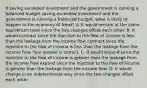 If saving exceeded investment and the government is running a balanced budget saving exceeded investment and the government is running a balanced budget​, what is likely to happen to the economy of​ Newt? A. It would remain at the same equilibrium level since the two changes offset each other. B. It would contract since the injection to the flow of income is less than the leakage from the income flow contract since the injection to the flow of income is less than the leakage from the income flow. Your answer is correct. C. It would expand since the injection to the flow of income is greater than the leakage from the income flow expand since the injection to the flow of income is greater than the leakage from the income flow. D. It would change in an indeterminate way since the two changes offset each other.