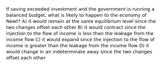 If saving exceeded investment and the government is running a balanced budget, what is likely to happen to the economy of Newt? A) it would remain at the same equilibrium level since the two changes offset each other B) it would contract since the injection to the flow of income is less than the leakage from the income flow C) it would expand since the injection to the flow of income is greater than the leakage from the income flow D) it would change in an indeterminate away since the two changes offset each other