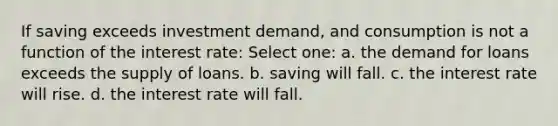 If saving exceeds investment demand, and consumption is not a function of the interest rate: Select one: a. the demand for loans exceeds the supply of loans. b. saving will fall. c. the interest rate will rise. d. the interest rate will fall.