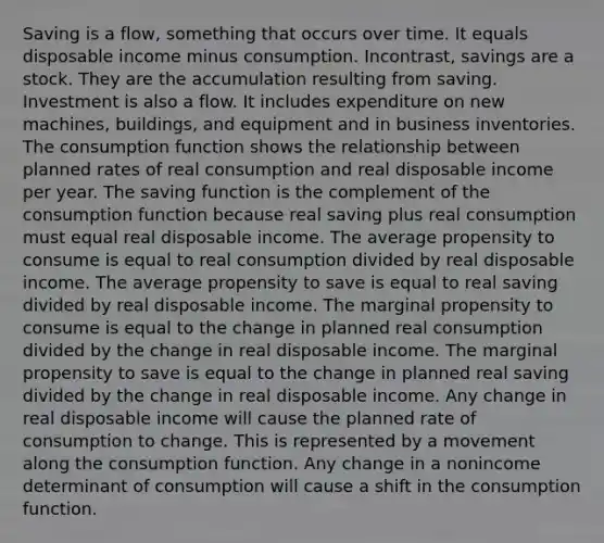 Saving is a​ flow, something that occurs over time. It equals disposable income minus consumption. In​contrast, savings are a stock. They are the accumulation resulting from saving. Investment is also a flow. It includes expenditure on new​ machines, buildings, and equipment and in business inventories. The consumption function shows the relationship between planned rates of real consumption and real disposable income per year. The saving function is the complement of the consumption function because real saving plus real consumption must equal real disposable income. The average propensity to consume is equal to real consumption divided by real disposable income. The average propensity to save is equal to real saving divided by real disposable income. The marginal propensity to consume is equal to the change in planned real consumption divided by the change in real disposable income. The marginal propensity to save is equal to the change in planned real saving divided by the change in real disposable income. Any change in real disposable income will cause the planned rate of consumption to change. This is represented by a movement along the consumption function. Any change in a nonincome determinant of consumption will cause a shift in the consumption function.