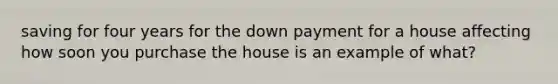 saving for four years for the down payment for a house affecting how soon you purchase the house is an example of what?