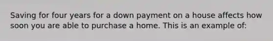 Saving for four years for a down payment on a house affects how soon you are able to purchase a home. This is an example of: