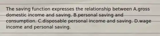 The saving function expresses the relationship between A.gross domestic income and saving. B.personal saving and consumption. C.disposable personal income and saving. D.wage income and personal saving.