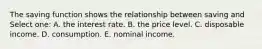 The saving function shows the relationship between saving and Select one: A. the interest rate. B. the price level. C. disposable income. D. consumption. E. nominal income.