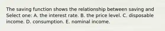 The saving function shows the relationship between saving and Select one: A. the interest rate. B. the price level. C. disposable income. D. consumption. E. nominal income.