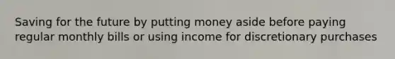 Saving for the future by putting money aside before paying regular monthly bills or using income for discretionary purchases