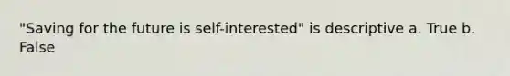 "Saving for the future is self-interested" is descriptive a. True b. False