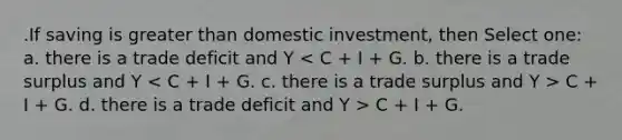 .If saving is greater than domestic investment, then Select one: a. there is a trade deficit and Y C + I + G. d. there is a trade deficit and Y > C + I + G.