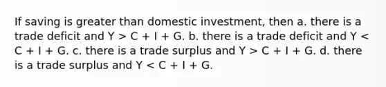 If saving is greater than domestic investment, then a. there is a trade deficit and Y > C + I + G. b. there is a trade deficit and Y C + I + G. d. there is a trade surplus and Y < C + I + G.