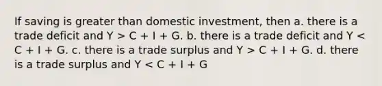 If saving is greater than domestic investment, then a. there is a trade deficit and Y > C + I + G. b. there is a trade deficit and Y C + I + G. d. there is a trade surplus and Y < C + I + G