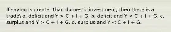 If saving is greater than domestic investment, then there is a trade a. deficit and Y > C + I + G. b. deficit and Y C + I + G. d. surplus and Y < C + I + G.