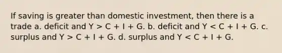 If saving is greater than domestic investment, then there is a trade a. deficit and Y > C + I + G. b. deficit and Y C + I + G. d. surplus and Y < C + I + G.