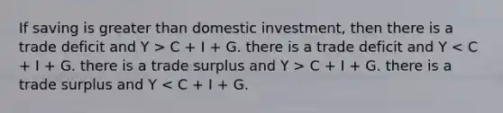 If saving is greater than domestic investment, then there is a trade deficit and Y > C + I + G. there is a trade deficit and Y C + I + G. there is a trade surplus and Y < C + I + G.