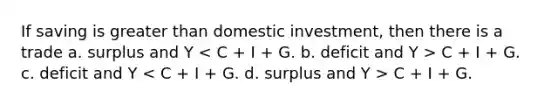 If saving is <a href='https://www.questionai.com/knowledge/ktgHnBD4o3-greater-than' class='anchor-knowledge'>greater than</a> domestic investment, then there is a trade a. surplus and Y C + I + G. c. deficit and Y C + I + G.