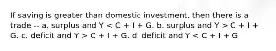 If saving is greater than domestic investment, then there is a trade -- a. surplus and Y C + I + G. c. deficit and Y > C + I + G. d. deficit and Y < C + I + G