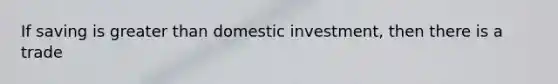 If saving is greater than domestic investment, then there is a trade