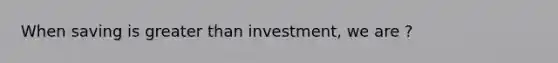 When saving is greater than investment, we are ?