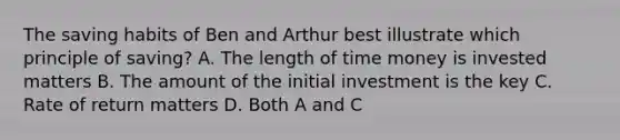 The saving habits of Ben and Arthur best illustrate which principle of saving? A. The length of time money is invested matters B. The amount of the initial investment is the key C. Rate of return matters D. Both A and C