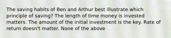 The saving habits of Ben and Arthur best illustrate which principle of saving? The length of time money is invested matters. The amount of the initial investment is the key. Rate of return doesn't matter. None of the above