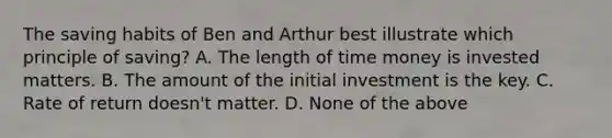 The saving habits of Ben and Arthur best illustrate which principle of saving? A. The length of time money is invested matters. B. The amount of the initial investment is the key. C. Rate of return doesn't matter. D. None of the above