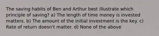 The saving habits of Ben and Arthur best illustrate which principle of saving? a) The length of time money is invested matters. b) The amount of the initial investment is the key. c) Rate of return doesn't matter. d) None of the above