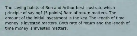 The saving habits of Ben and Arthur best illustrate which principle of saving? (5 points) Rate of return matters. The amount of the initial investment is the key. The length of time money is invested matters. Both rate of return and the length of time money is invested matters.