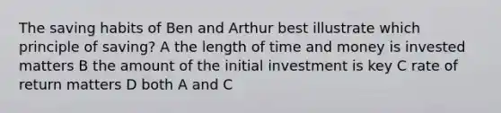 The saving habits of Ben and Arthur best illustrate which principle of saving? A the length of time and money is invested matters B the amount of the initial investment is key C rate of return matters D both A and C