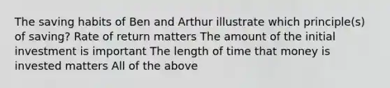 The saving habits of Ben and Arthur illustrate which principle(s) of saving? Rate of return matters The amount of the initial investment is important The length of time that money is invested matters All of the above