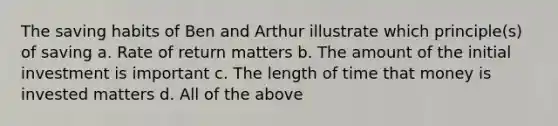 The saving habits of Ben and Arthur illustrate which principle(s) of saving a. Rate of return matters b. The amount of the initial investment is important c. The length of time that money is invested matters d. All of the above