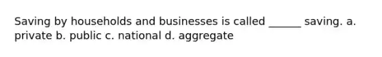 Saving by households and businesses is called ______ saving. a. private b. public c. national d. aggregate