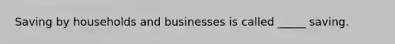 Saving by households and businesses is called _____ saving.