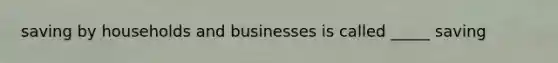 saving by households and businesses is called _____ saving