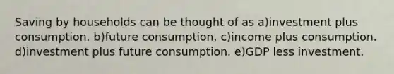 Saving by households can be thought of as a)investment plus consumption. b)future consumption. c)income plus consumption. d)investment plus future consumption. e)GDP less investment.