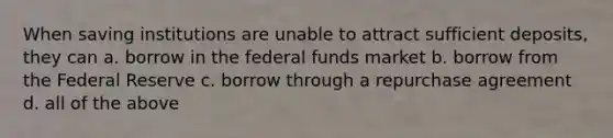 When saving institutions are unable to attract sufficient deposits, they can a. borrow in the federal funds market b. borrow from the Federal Reserve c. borrow through a repurchase agreement d. all of the above