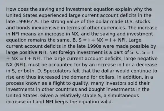 How does the saving and investment equation explain why the United States experienced large current account deficits in the late​ 1990s? A. The strong value of the dollar made U.S. stocks and bonds inexpensive in terms of other currencies. The increase in NFI means an increase in NX​, and the saving and investment equation remains the same. B. S​ = I​ + NX​ = I​ + NFI. Large current account deficits in the late 1990s were made possible by large positive NFI. Net foreign investment is a part of S. C. S​ = I​ + NX​ = I​ + NFI. The large current account​ deficits, large negative NX​ (NFI​), must be accounted for by an increase in I or a decrease in S​, or both. D. Speculators felt that the dollar would continue to rise and thus increased the demand for dollars. In​ addition, in a process known as a flight to​ quality, many investors sold their investments in other countries and bought investments in the United States. Given a relatively stable​ S, a simultaneous increase in I and NFI keeps the equation valid.