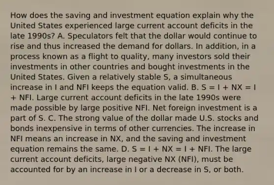 How does the saving and investment equation explain why the United States experienced large current account deficits in the late​ 1990s? A. Speculators felt that the dollar would continue to rise and thus increased the demand for dollars. In​ addition, in a process known as a flight to​ quality, many investors sold their investments in other countries and bought investments in the United States. Given a relatively stable​ S, a simultaneous increase in I and NFI keeps the equation valid. B. S​ = I​ + NX​ = I​ + NFI. Large current account deficits in the late 1990s were made possible by large positive NFI. Net foreign investment is a part of S. C. The strong value of the dollar made U.S. stocks and bonds inexpensive in terms of other currencies. The increase in NFI means an increase in NX​, and the saving and investment equation remains the same. D. S​ = I​ + NX​ = I​ + NFI. The large current account​ deficits, large negative NX​ (NFI​), must be accounted for by an increase in I or a decrease in S​, or both.