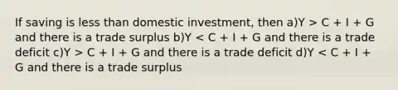 If saving is less than domestic investment, then a)Y > C + I + G and there is a trade surplus b)Y C + I + G and there is a trade deficit d)Y < C + I + G and there is a trade surplus