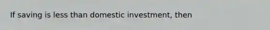 If saving is less than domestic investment, then