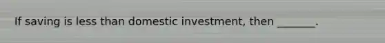 If saving is less than domestic investment, then _______.