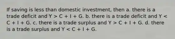 If saving is less than domestic investment, then a. there is a trade deficit and Y > C + I + G. b. there is a trade deficit and Y C + I + G. d. there is a trade surplus and Y < C + I + G.