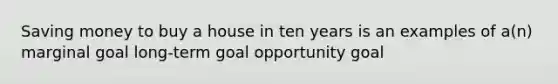 Saving money to buy a house in ten years is an examples of a(n) marginal goal long-term goal opportunity goal